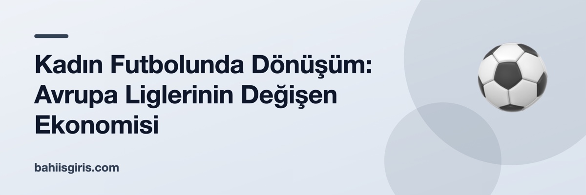 Kadın Futbolunda Dönüşüm: Avrupa Liglerinin Değişen Ekonomisi